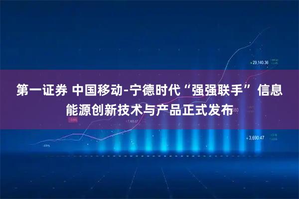 第一证券 中国移动-宁德时代“强强联手” 信息能源创新技术与产品正式发布