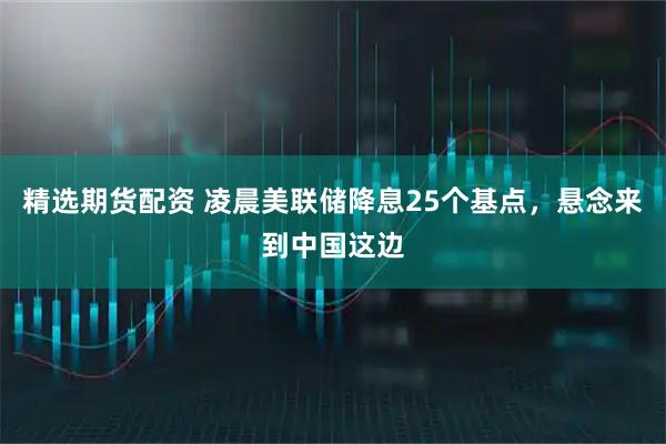 精选期货配资 凌晨美联储降息25个基点，悬念来到中国这边