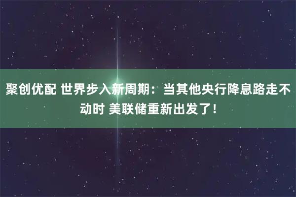 聚创优配 世界步入新周期：当其他央行降息路走不动时 美联储重新出发了！