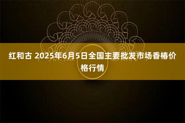 红和古 2025年6月5日全国主要批发市场香椿价格行情