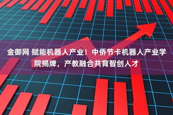 金御网 赋能机器人产业！中侨节卡机器人产业学院揭牌，产教融合共育智创人才