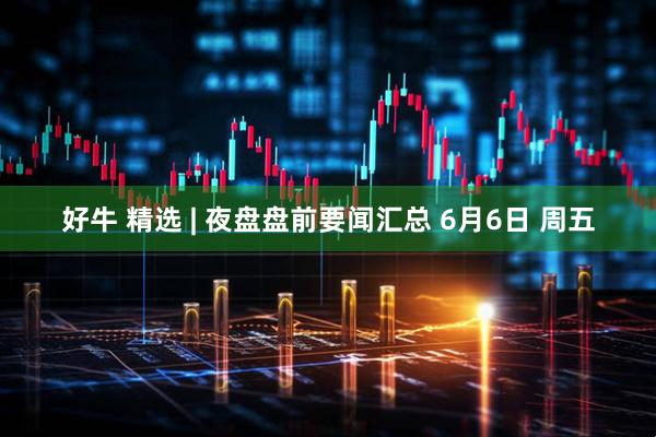好牛 精选 | 夜盘盘前要闻汇总 6月6日 周五