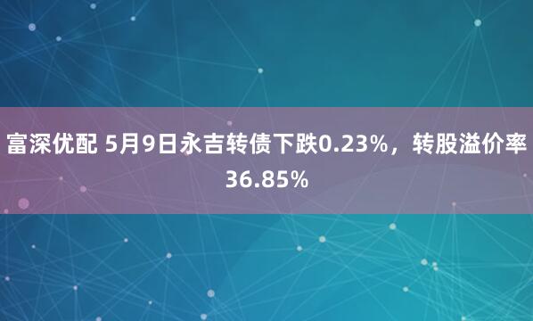 富深优配 5月9日永吉转债下跌0.23%，转股溢价率36.85%