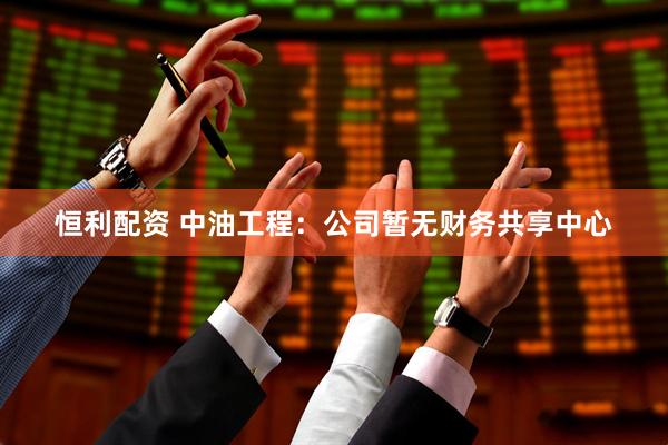 恒利配资 中油工程：公司暂无财务共享中心