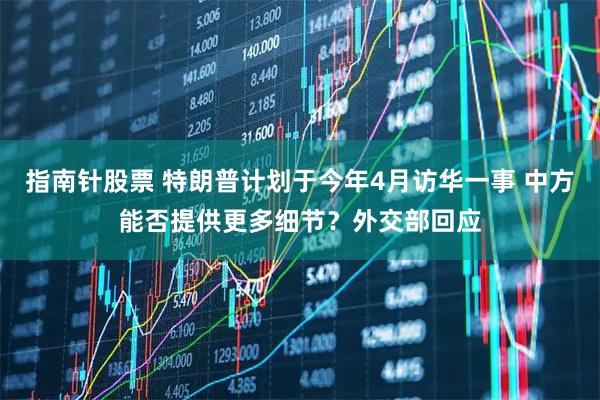 指南针股票 特朗普计划于今年4月访华一事 中方能否提供更多细节？外交部回应