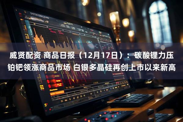 威贤配资 商品日报（12月17日）：碳酸锂力压铂钯领涨商品市场 白银多晶硅再创上市以来新高