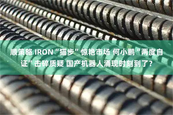 顺策略 IRON“猫步”惊艳市场 何小鹏“两度自证”击碎质疑 国产机器人涌现时刻到了？