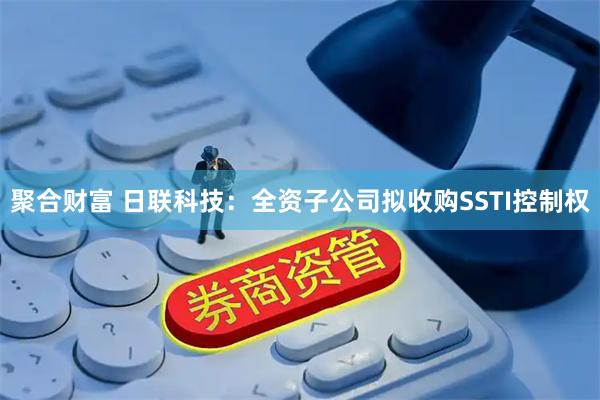 聚合财富 日联科技：全资子公司拟收购SSTI控制权