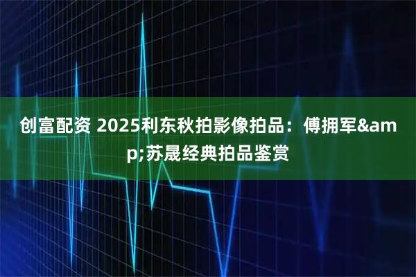 创富配资 2025利东秋拍影像拍品：傅拥军&苏晟经典拍品鉴赏