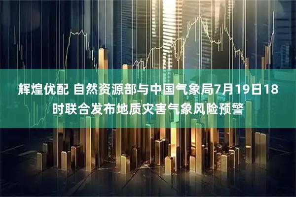 辉煌优配 自然资源部与中国气象局7月19日18时联合发布地质灾害气象风险预警